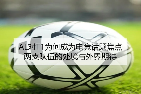 AL对T1为何成为电竞话题焦点 两支队伍的处境与外界期待